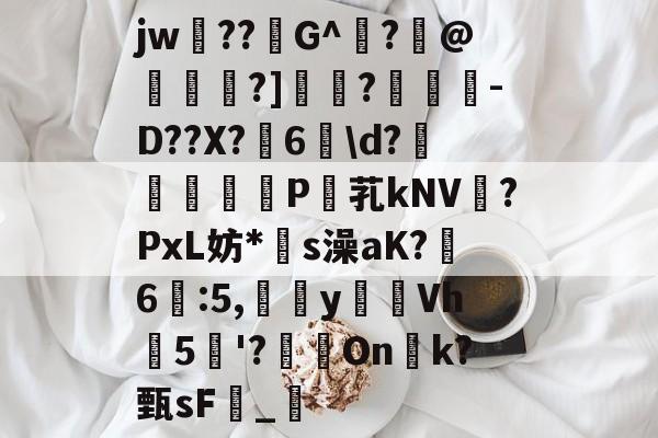 关于jw??G^闍?沬@茖刏?]憉?暼-D??X?宊6戠\d?	P芤kNV?PxL妨*s澡aK?鷀6駃:5,嵹蜑yVh5'?瑑On恱k?甄sF憹_乴的信息-爱游戏